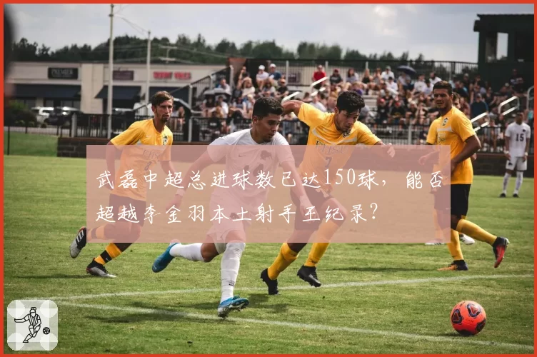 武磊中超总进球数已达150球,能否超越李金羽本土射手王纪录?