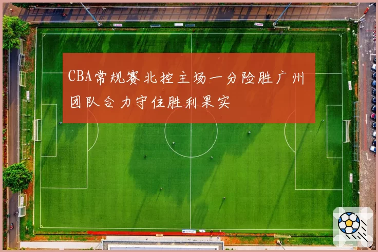 CBA常规赛北控主场一分险胜广州 团队合力守住胜利果实