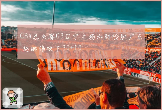 CBA总决赛G3辽宁主场加时险胜广东 赵继伟砍下30+10