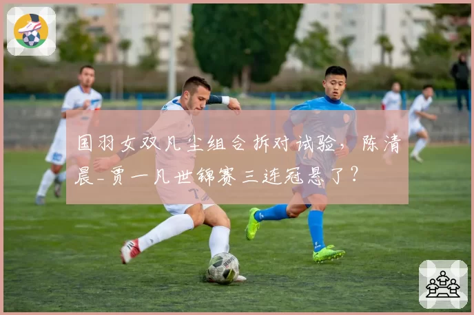 国羽女双凡尘组合拆对试验,陈清晨_贾一凡世锦赛三连冠悬了?