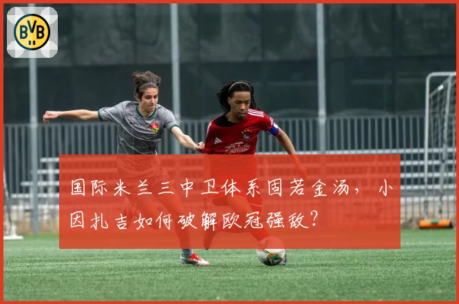 国际米兰三中卫体系固若金汤,小因扎吉如何破解欧冠强敌?