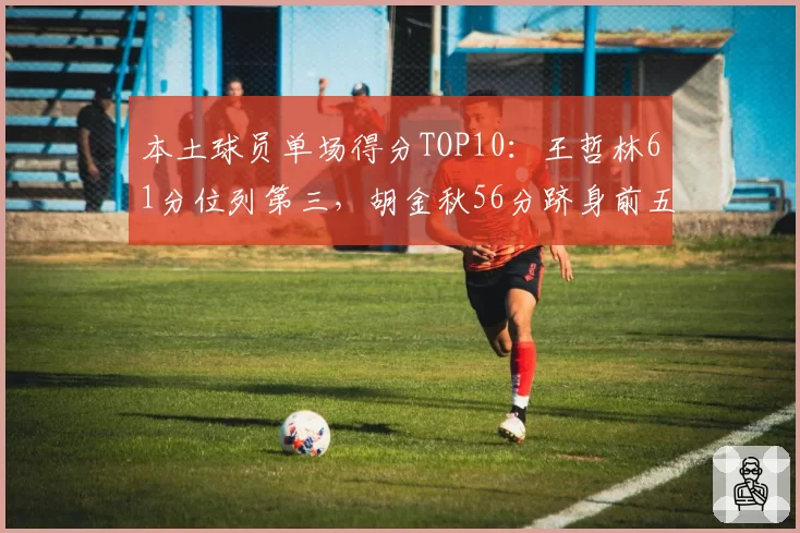 本土球员单场得分TOP10：王哲林61分位列第三，胡金秋56分跻身前五