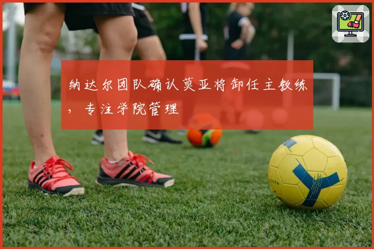 纳达尔团队确认莫亚将卸任主教练，专注学院管理