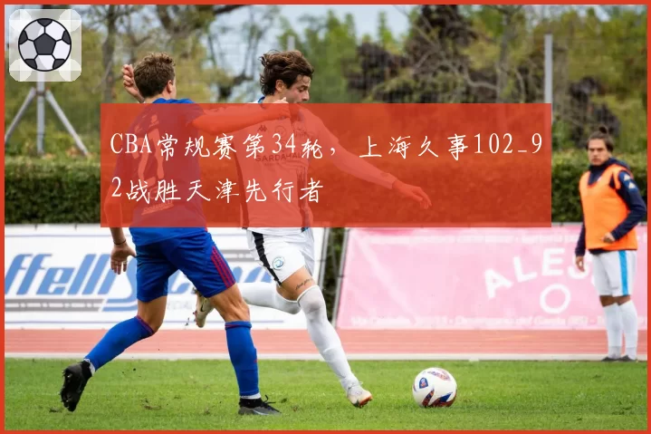 CBA常规赛第34轮，上海久事102_92战胜天津先行者