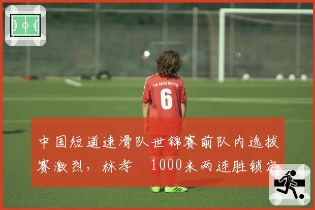 中国短道速滑队世锦赛前队内选拔赛激烈，林孝埈1000米两连胜锁定主将之位