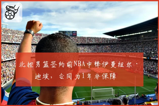 北控男篮签约前NBA中锋伊曼纽尔·穆迪埃，合同为1年非保障