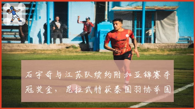 石宇奇与江苏队续约附加亚锦赛夺冠奖金,昆拉武特获泰国羽协举国资源扶持形成反差