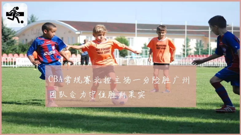 CBA常规赛北控主场一分险胜广州 团队合力守住胜利果实