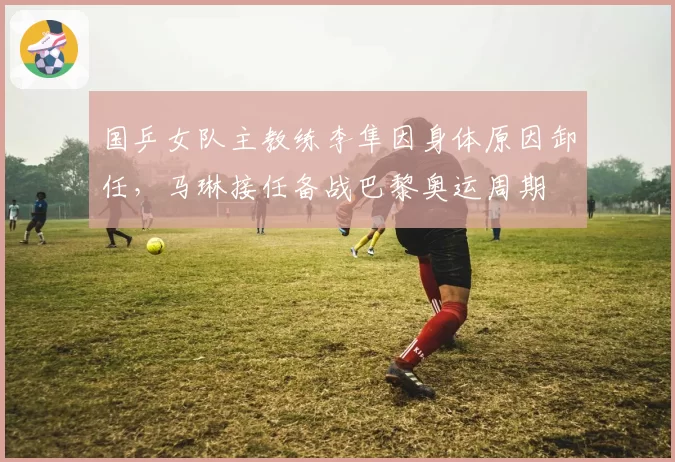 国乒女队主教练李隼因身体原因卸任，马琳接任备战巴黎奥运周期