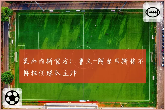 莱加内斯官方：鲁文-阿尔韦斯将不再担任球队主帅