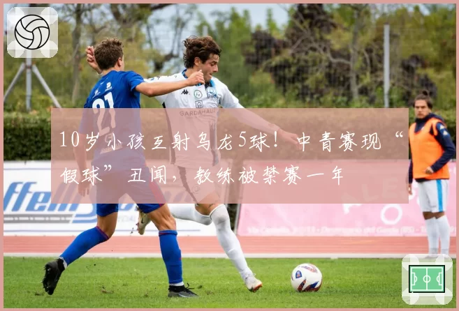10岁小孩互射乌龙5球!中青赛现“假球”丑闻,教练被禁赛一年