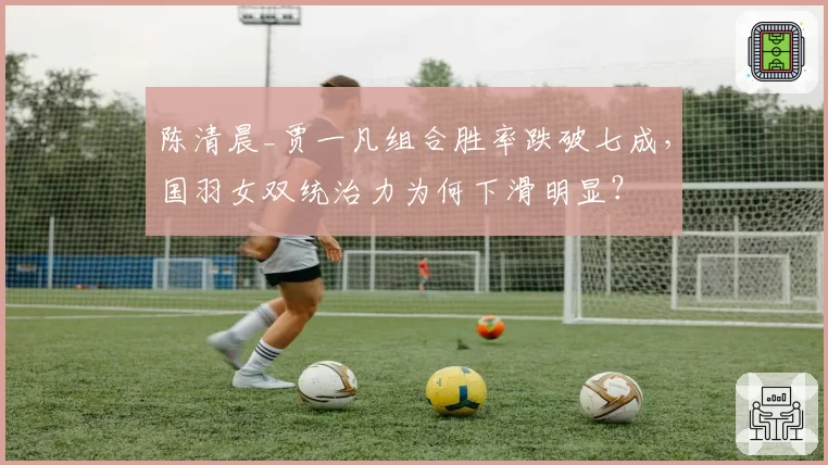 陈清晨_贾一凡组合胜率跌破七成,国羽女双统治力为何下滑明显?