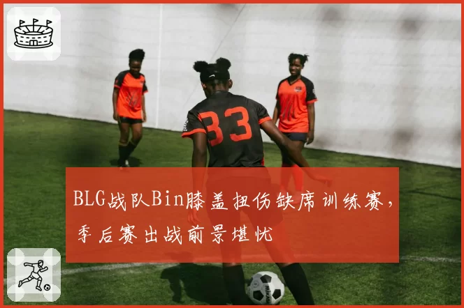 BLG战队Bin膝盖扭伤缺席训练赛，季后赛出战前景堪忧