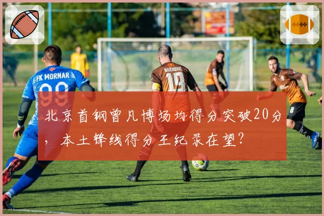 北京首钢曾凡博场均得分突破20分，本土锋线得分王纪录在望？