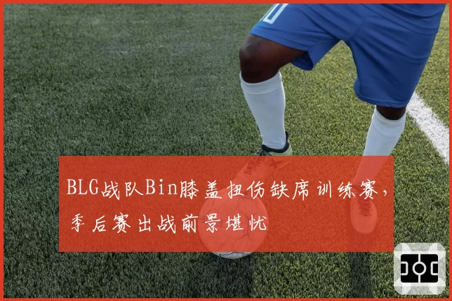 BLG战队Bin膝盖扭伤缺席训练赛，季后赛出战前景堪忧